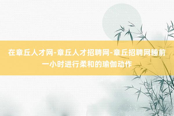 在章丘人才网-章丘人才招聘网-章丘招聘网睡前一小时进行柔和的瑜伽动作